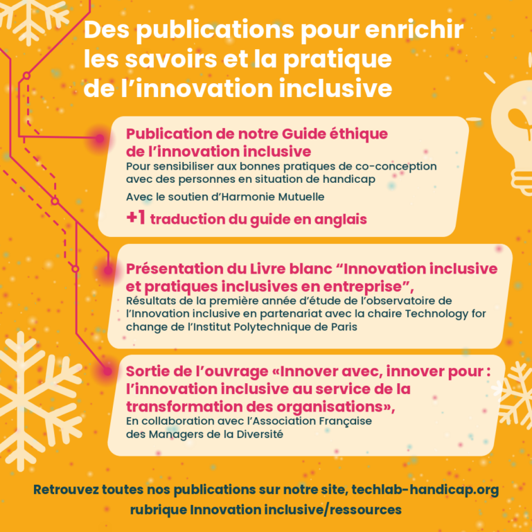 Des publications pour enrichir les savoirs et la pratique de l’innovation inclusive Publication de notre Guide éthique de l’innovation inclusive Pour sensibiliser aux bonnes pratiques de co-conception avec des personnes en situation de handicap Avec le soutien d’Harmonie Mutuelle +1 traduction du guide en anglais Présentation du Livre blanc “Innovation inclusive et pratiques inclusives en entreprise”, Résultats de la première année d’étude de l’observatoire de l’Innovation inclusive en partenariat avec la chaire Technology for change de l’Institut Polytechnique de Paris Sortie de l’ouvrage «Innover avec, innover pour : l’innovation inclusive au service de la transformation des organisations», En collaboration avec l’Association Française des Managers de la Diversité Retrouvez toutes nos publications sur notre site, techlab-handicap.org rubrique Innovation inclusive/ressources